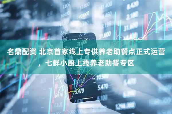 名鼎配资 北京首家线上专供养老助餐点正式运营，七鲜小厨上线养老助餐专区
