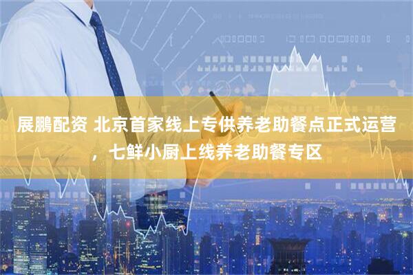 展鵬配资 北京首家线上专供养老助餐点正式运营，七鲜小厨上线养老助餐专区