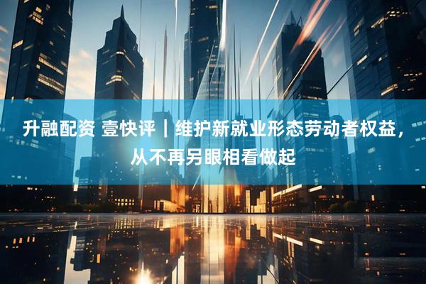 升融配资 壹快评｜维护新就业形态劳动者权益，从不再另眼相看做起