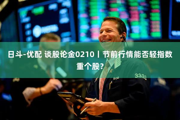 日斗-优配 谈股论金0210丨节前行情能否轻指数重个股？