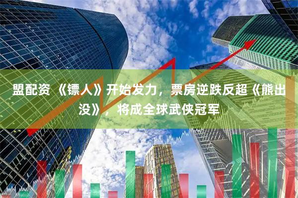 盟配资 《镖人》开始发力，票房逆跌反超《熊出没》，将成全球武侠冠军