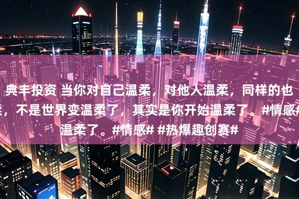 典丰投资 当你对自己温柔，对他人温柔，同样的也会收到别人温柔，不是世界变温柔了，其实是你开始温柔了。#情感# #热爆趣创赛#